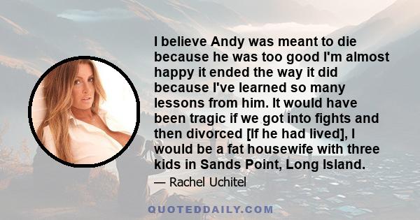 I believe Andy was meant to die because he was too good I'm almost happy it ended the way it did because I've learned so many lessons from him. It would have been tragic if we got into fights and then divorced [If he