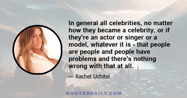 In general all celebrities, no matter how they became a celebrity, or if they're an actor or singer or a model, whatever it is - that people are people and people have problems and there's nothing wrong with that at all.