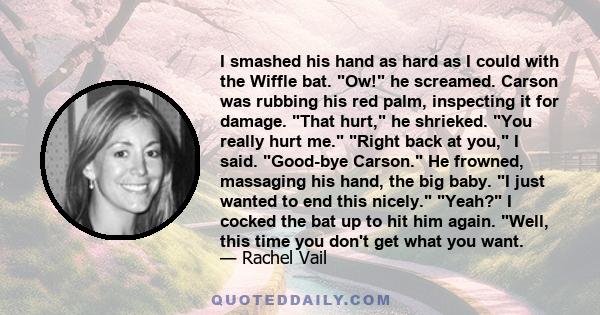 I smashed his hand as hard as I could with the Wiffle bat. Ow! he screamed. Carson was rubbing his red palm, inspecting it for damage. That hurt, he shrieked. You really hurt me. Right back at you, I said. Good-bye