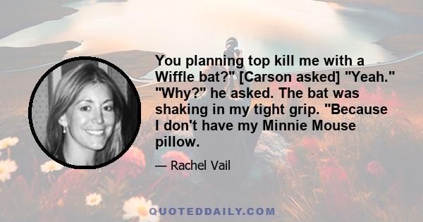 You planning top kill me with a Wiffle bat? [Carson asked] Yeah. Why? he asked. The bat was shaking in my tight grip. Because I don't have my Minnie Mouse pillow.