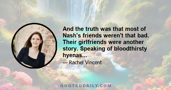 And the truth was that most of Nash's friends weren't that bad. Their girlfriends were another story. Speaking of bloodthirsty hyenas...