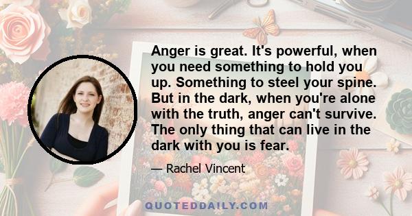 Anger is great. It's powerful, when you need something to hold you up. Something to steel your spine. But in the dark, when you're alone with the truth, anger can't survive. The only thing that can live in the dark with 