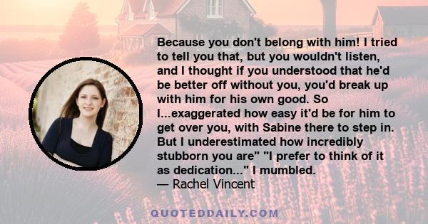 Because you don't belong with him! I tried to tell you that, but you wouldn't listen, and I thought if you understood that he'd be better off without you, you'd break up with him for his own good. So I...exaggerated how 