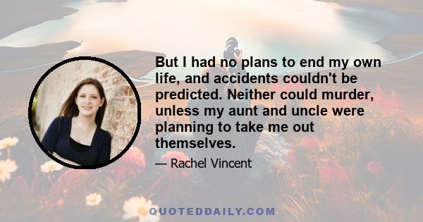 But I had no plans to end my own life, and accidents couldn't be predicted. Neither could murder, unless my aunt and uncle were planning to take me out themselves.