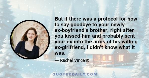 But if there was a protocol for how to say goodbye to your newly ex-boyfriend's brother, right after you kissed him and probably sent your ex into the arms of his willing ex-girlfriend, I didn't know what it was.