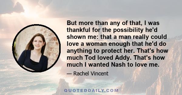 But more than any of that, I was thankful for the possibility he'd shown me: that a man really could love a woman enough that he'd do anything to protect her. That's how much Tod loved Addy. That's how much I wanted