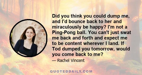 Did you think you could dump me, and I'd bounce back to her and miraculously be happy? I'm not a Ping-Pong ball. You can't just swat me back and forth and expect me to be content wherever I land. If Tod dumped you