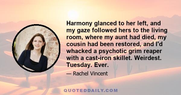 Harmony glanced to her left, and my gaze followed hers to the living room, where my aunt had died, my cousin had been restored, and I'd whacked a psychotic grim reaper with a cast-iron skillet. Weirdest. Tuesday. Ever.