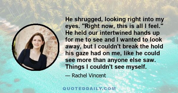 He shrugged, looking right into my eyes. Right now, this is all I feel. He held our intertwined hands up for me to see and I wanted to look away, but I couldn't break the hold his gaze had on me, like he could see more