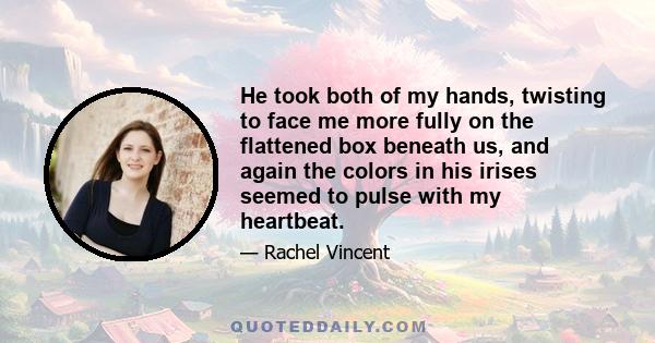 He took both of my hands, twisting to face me more fully on the flattened box beneath us, and again the colors in his irises seemed to pulse with my heartbeat.