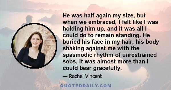 He was half again my size, but when we embraced, I felt like I was holding him up, and it was all I could do to remain standing. He buried his face in my hair, his body shaking against me with the spasmodic rhythm of