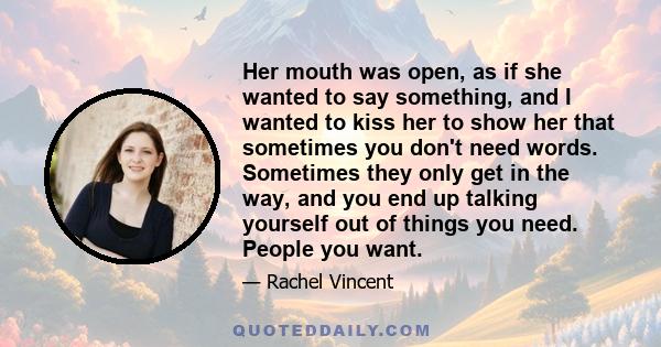 Her mouth was open, as if she wanted to say something, and I wanted to kiss her to show her that sometimes you don't need words. Sometimes they only get in the way, and you end up talking yourself out of things you