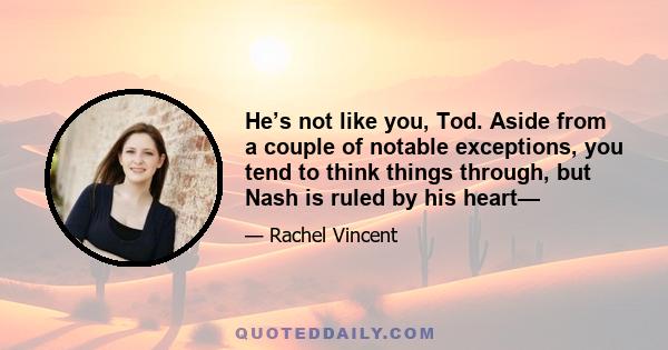 He’s not like you, Tod. Aside from a couple of notable exceptions, you tend to think things through, but Nash is ruled by his heart—