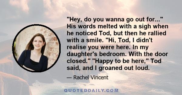 Hey, do you wanna go out for... His words melted with a sigh when he noticed Tod, but then he rallied with a smile. Hi, Tod, I didn't realise you were here. In my daughter's bedroom. With the door closed. Happy to be