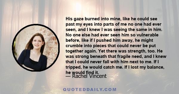 His gaze burned into mine, like he could see past my eyes into parts of me no one had ever seen, and I knew I was seeing the same in him. No one else had ever seen him so vulnerable before, like if I pushed him away, he 