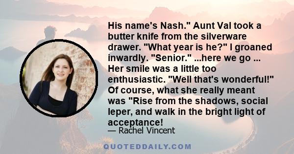 His name's Nash. Aunt Val took a butter knife from the silverware drawer. What year is he? I groaned inwardly. Senior. ...here we go ... Her smile was a little too enthusiastic. Well that's wonderful! Of course, what