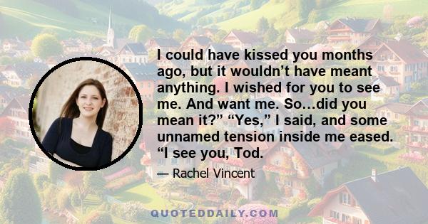 I could have kissed you months ago, but it wouldn’t have meant anything. I wished for you to see me. And want me. So…did you mean it?” “Yes,” I said, and some unnamed tension inside me eased. “I see you, Tod.