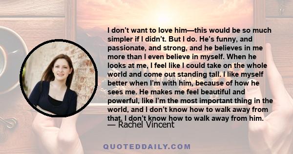 I don’t want to love him—this would be so much simpler if I didn’t. But I do. He’s funny, and passionate, and strong, and he believes in me more than I even believe in myself. When he looks at me, I feel like I could