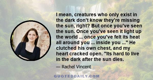 I mean, creatures who only exist in the dark don't know they're missing the sun, right? But once you've seen the sun. Once you've seen it light up the world ... once you've felt its heat all around you ... inside you