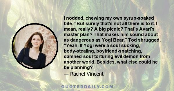 I nodded, chewing my own syrup-soaked bite. But surely that's not all there is to it. I mean, really? A big picnic? That's Avari's master plan? That makes him sound about as dangerous as Yogi Bear. Tod shrugged. Yeah.