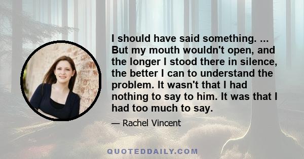 I should have said something. ... But my mouth wouldn't open, and the longer I stood there in silence, the better I can to understand the problem. It wasn't that I had nothing to say to him. It was that I had too much