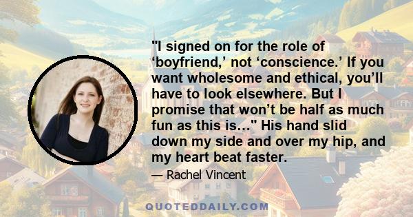 I signed on for the role of ‘boyfriend,’ not ‘conscience.’ If you want wholesome and ethical, you’ll have to look elsewhere. But I promise that won’t be half as much fun as this is… His hand slid down my side and over