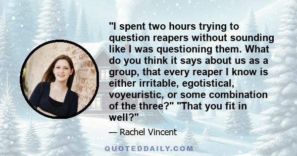 I spent two hours trying to question reapers without sounding like I was questioning them. What do you think it says about us as a group, that every reaper I know is either irritable, egotistical, voyeuristic, or some