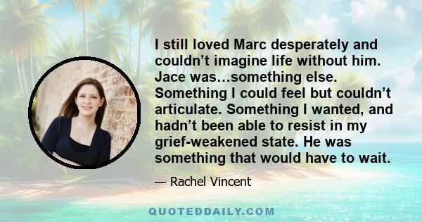 I still loved Marc desperately and couldn’t imagine life without him. Jace was…something else. Something I could feel but couldn’t articulate. Something I wanted, and hadn’t been able to resist in my grief-weakened