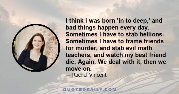 I think I was born 'in to deep,' and bad things happen every day. Sometimes I have to stab hellions. Sometimes I have to frame friends for murder, and stab evil math teachers, and watch my best friend die. Again. We