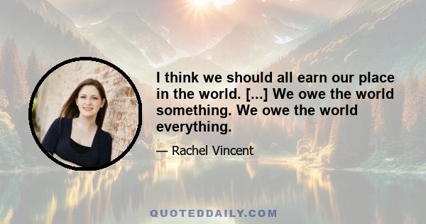 I think we should all earn our place in the world. [...] We owe the world something. We owe the world everything.