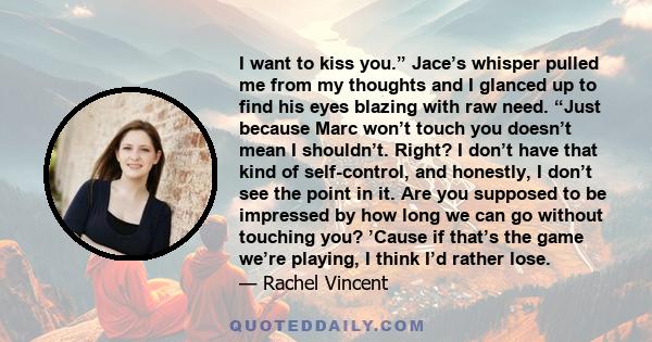 I want to kiss you.” Jace’s whisper pulled me from my thoughts and I glanced up to find his eyes blazing with raw need. “Just because Marc won’t touch you doesn’t mean I shouldn’t. Right? I don’t have that kind of