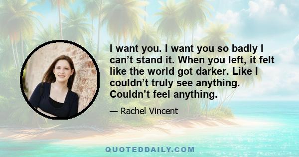 I want you. I want you so badly I can’t stand it. When you left, it felt like the world got darker. Like I couldn’t truly see anything. Couldn’t feel anything.