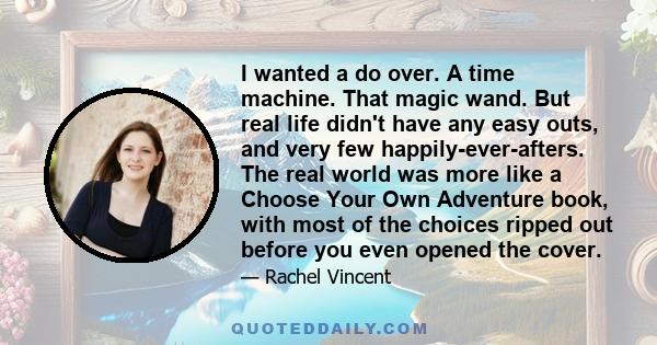 I wanted a do over. A time machine. That magic wand. But real life didn't have any easy outs, and very few happily-ever-afters. The real world was more like a Choose Your Own Adventure book, with most of the choices