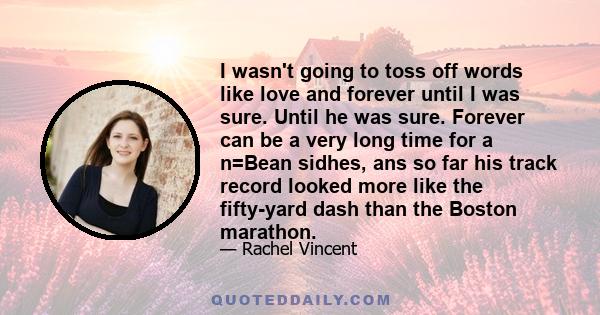 I wasn't going to toss off words like love and forever until I was sure. Until he was sure. Forever can be a very long time for a n=Bean sidhes, ans so far his track record looked more like the fifty-yard dash than the