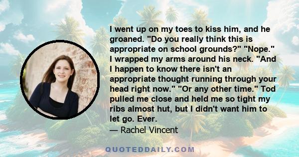 I went up on my toes to kiss him, and he groaned. Do you really think this is appropriate on school grounds? Nope. I wrapped my arms around his neck. And I happen to know there isn't an appropriate thought running