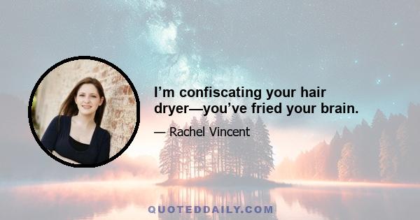 I’m confiscating your hair dryer—you’ve fried your brain.