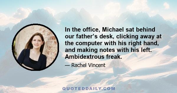 In the office, Michael sat behind our father’s desk, clicking away at the computer with his right hand, and making notes with his left. Ambidextrous freak.