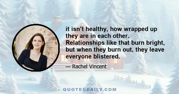 it isn’t healthy, how wrapped up they are in each other. Relationships like that burn bright, but when they burn out, they leave everyone blistered.