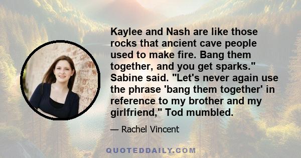 Kaylee and Nash are like those rocks that ancient cave people used to make fire. Bang them together, and you get sparks. Sabine said. Let's never again use the phrase 'bang them together' in reference to my brother and