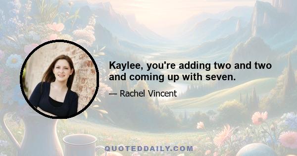 Kaylee, you're adding two and two and coming up with seven.