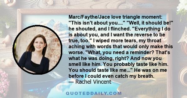 Marc/Faythe/Jace love triangle moment: This isn't about you.... Well, it should be! he shouted, and I flinched. Everything I do is about you, and I want the reverse to be true, too. I wiped more tears, my throat aching