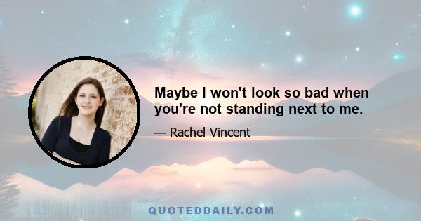 Maybe I won't look so bad when you're not standing next to me.