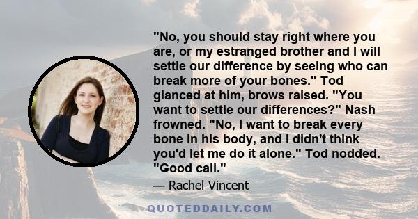 No, you should stay right where you are, or my estranged brother and I will settle our difference by seeing who can break more of your bones. Tod glanced at him, brows raised. You want to settle our differences? Nash