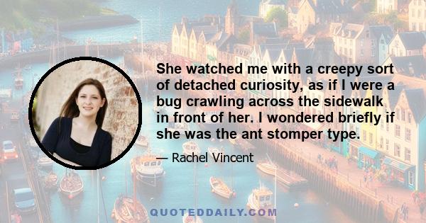 She watched me with a creepy sort of detached curiosity, as if I were a bug crawling across the sidewalk in front of her. I wondered briefly if she was the ant stomper type.