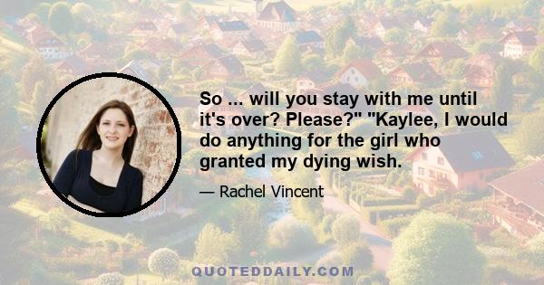 So ... will you stay with me until it's over? Please? Kaylee, I would do anything for the girl who granted my dying wish.