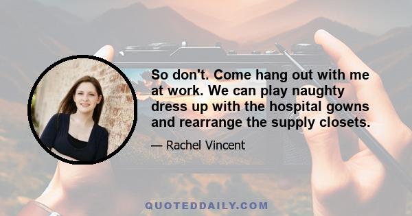 So don't. Come hang out with me at work. We can play naughty dress up with the hospital gowns and rearrange the supply closets.