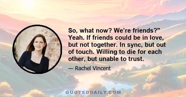 So, what now? We’re friends? Yeah. If friends could be in love, but not together. In sync, but out of touch. Willing to die for each other, but unable to trust.