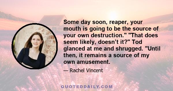 Some day soon, reaper, your mouth is going to be the source of your own destruction. That does seem likely, doesn’t it? Tod glanced at me and shrugged. Until then, it remains a source of my own amusement.