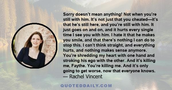 Sorry doesn’t mean anything! Not when you’re still with him. It’s not just that you cheated—it’s that he’s still here, and you’re still with him. It just goes on and on, and it hurts every single time I see you with