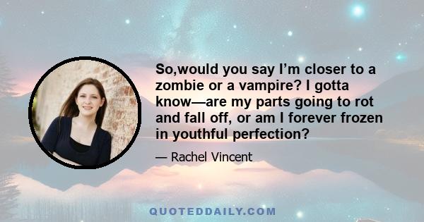So,would you say I’m closer to a zombie or a vampire? I gotta know—are my parts going to rot and fall off, or am I forever frozen in youthful perfection?
